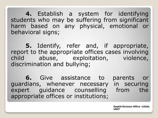 4. Establish a system for identifying
students who may be suffering from significant
harm based on any physical, emotional or
behavioral signs;
5. Identify, refer and, if appropriate,
report to the appropriate offices cases involving
child abuse, exploitation, violence,
discrimination and bullying;
6. Give assistance to parents or
guardians, whenever necessary in securing
expert guidance counselling from the
appropriate offices or institutions;
DepEd-Division Office -LEGAL
UNIT
 