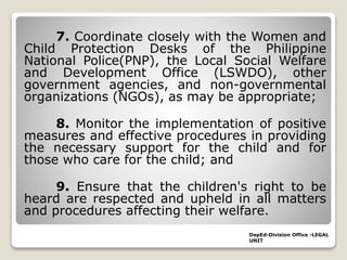 7. Coordinate closely with the Women and
Child Protection Desks of the Philippine
National Police(PNP), the Local Social Welfare
and Development Office (LSWDO), other
government agencies, and non-governmental
organizations (NGOs), as may be appropriate;
8. Monitor the implementation of positive
measures and effective procedures in providing
the necessary support for the child and for
those who care for the child; and
9. Ensure that the children's right to be
heard are respected and upheld in all matters
and procedures affecting their welfare.
DepEd-Division Office -LEGAL
UNIT
 