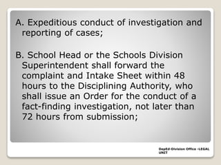 A. Expeditious conduct of investigation and
reporting of cases;
B. School Head or the Schools Division
Superintendent shall forward the
complaint and Intake Sheet within 48
hours to the Disciplining Authority, who
shall issue an Order for the conduct of a
fact-finding investigation, not later than
72 hours from submission;
DepEd-Division Office -LEGAL
UNIT
 