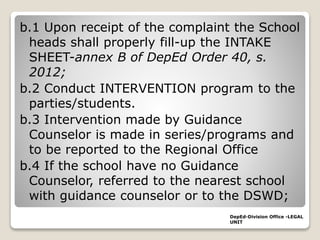 b.1 Upon receipt of the complaint the School
heads shall properly fill-up the INTAKE
SHEET-annex B of DepEd Order 40, s.
2012;
b.2 Conduct INTERVENTION program to the
parties/students.
b.3 Intervention made by Guidance
Counselor is made in series/programs and
to be reported to the Regional Office
b.4 If the school have no Guidance
Counselor, referred to the nearest school
with guidance counselor or to the DSWD;
DepEd-Division Office -LEGAL
UNIT
 
