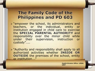  “empower the school, its administrators and
teachers, or the individual, entity or
institution engaged in child care to exercise
the and
responsibility over the minor child while
under their supervision, instruction or
custody”…..
 “Authority and responsibility shall apply to all
authorized activities whether
the premises of the school, entity
or institution….”
DepEd-Division Office -LEGAL
UNIT
 