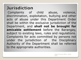 Complaints of child abuse, violence,
discrimination, exploitation, bullying and other
acts of abuse under this Department Order
shall be within the exclusive jurisdiction of the
Department, and shall not be brought for
amicable settlement before the Barangay,
subject to existing laws, rules and regulations.
Complaints for acts committed by persons not
under the jurisdiction of the Disciplinary
Authority of the Department shall be referred
to the appropriate authorities.
DepEd-Division Office -LEGAL
UNIT
 