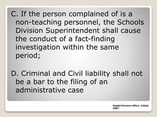 C. If the person complained of is a
non-teaching personnel, the Schools
Division Superintendent shall cause
the conduct of a fact-finding
investigation within the same
period;
D. Criminal and Civil liability shall not
be a bar to the filing of an
administrative case
DepEd-Division Office -LEGAL
UNIT
 