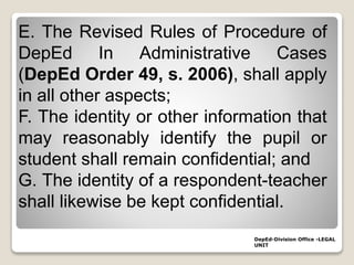 DepEd-Division Office -LEGAL
UNIT
E. The Revised Rules of Procedure of
DepEd In Administrative Cases
(DepEd Order 49, s. 2006), shall apply
in all other aspects;
F. The identity or other information that
may reasonably identify the pupil or
student shall remain confidential; and
G. The identity of a respondent-teacher
shall likewise be kept confidential.
 
