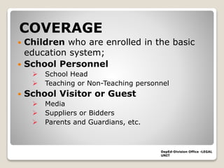 COVERAGE
 Children who are enrolled in the basic
education system;
 School Personnel
 School Head
 Teaching or Non-Teaching personnel
 School Visitor or Guest
 Media
 Suppliers or Bidders
 Parents and Guardians, etc.
DepEd-Division Office -LEGAL
UNIT
 