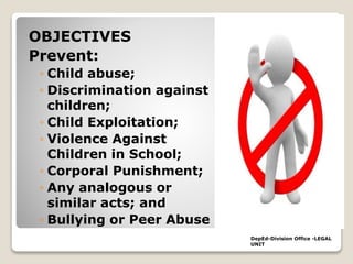 OBJECTIVES
Prevent:
◦ Child abuse;
◦ Discrimination against
children;
◦ Child Exploitation;
◦ Violence Against
Children in School;
◦ Corporal Punishment;
◦ Any analogous or
similar acts; and
◦ Bullying or Peer Abuse
DepEd-Division Office -LEGAL
UNIT
 