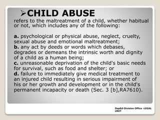 CHILD ABUSE
refers to the maltreatment of a child, whether habitual
or not, which includes any of the following:
a. psychological or physical abuse, neglect, cruelty,
sexual abuse and emotional maltreatment;
b. any act by deeds or words which debases,
degrades or demeans the intrinsic worth and dignity
of a child as a human being;
c. unreasonable deprivation of the child's basic needs
for survival, such as food and shelter; or
d. failure to immediately give medical treatment to
an injured child resulting in serious impairment of
his or her growth and development or in the child's
permanent incapacity or death (Sec. 3 [b],RA7610).
DepEd-Division Office -LEGAL
UNIT
 