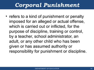 DEPARTMENT OF EDUCATION
Corporal Punishment
• refers to a kind of punishment or penalty
imposed for an alleged or actual offense,
which is carried out or inflicted, for the
purpose of discipline, training or control,
by a teacher, school administrator, an
adult, or any other child who has been
given or has assumed authority or
responsibility for punishment or discipline.
10
 