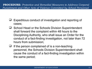 DEPARTMENT OF EDUCATION
PROCEDURE: Protective and Remedial Measures to Address Corporal
Punishment and Other Acts of Violence Committed by School Personnel
 Expeditious conduct of investigation and reporting of
cases;
 School Head or the Schools Division Superintendent
shall forward the complaint within 48 hours to the
Disciplining Authority, who shall issue an Order for the
conduct of a fact-finding investigation, not later than 72
hours from submission;
 If the person complained of is a non-teaching
personnel, the Schools Division Superintendent shall
cause the conduct of a fact-finding investigation within
the same period;
13
 