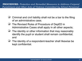 DEPARTMENT OF EDUCATION
PROCEDURE: Protective and Remedial Measures to Address Corporal
Punishment and Other Acts of Violence Committed by School Personnel
 Criminal and civil liability shall not be a bar to the filing
of an administrative case;
 The Revised Rules of Procedure of DepED in
Administrative Cases shall apply in all other aspects;
 The identity or other information that may reasonably
identify the pupil or student shall remain confidential;
and
 The identity of a respondent-teacher shall likewise be
kept confidential.
14
 