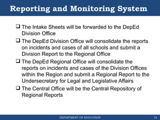 DEPARTMENT OF EDUCATION
Reporting and Monitoring System
 The Intake Sheets will be forwarded to the DepEd
Division Office
 The DepEd Division Office will consolidate the reports
on incidents and cases of all schools and submit a
Division Report to the Regional Office
 The DepEd Regional Office will consolidate the
reports on incidents and cases of the Division Offices
within the Region and submit a Regional Report to the
Undersecretary for Legal and Legislative Affairs
 The Central Office will be the Central Repository of
Regional Reports
16
 