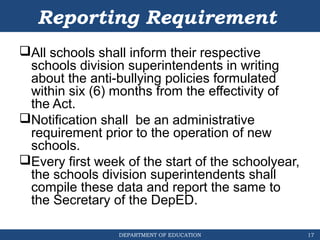 DEPARTMENT OF EDUCATION
Reporting Requirement
All schools shall inform their respective
schools division superintendents in writing
about the anti-bullying policies formulated
within six (6) months from the effectivity of
the Act.
Notification shall be an administrative
requirement prior to the operation of new
schools.
Every first week of the start of the schoolyear,
the schools division superintendents shall
compile these data and report the same to
the Secretary of the DepED.
17
 