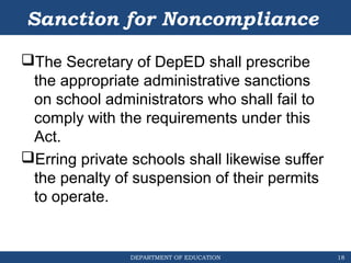 DEPARTMENT OF EDUCATION
Sanction for Noncompliance
The Secretary of DepED shall prescribe
the appropriate administrative sanctions
on school administrators who shall fail to
comply with the requirements under this
Act.
Erring private schools shall likewise suffer
the penalty of suspension of their permits
to operate.
18
 