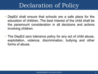 DEPARTMENT OF EDUCATION
Declaration of Policy
• DepEd shall ensure that schools are a safe place for the
education of children. The best interest of the child shall be
the paramount consideration in all decisions and actions
involving children.
• The DepEd zero tolerance policy for any act of child abuse,
exploitation, violence, discrimination, bullying and other
forms of abuse.
2
 