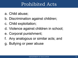 DEPARTMENT OF EDUCATION
Prohibited Acts
a. Child abuse;
b. Discrimination against children;
c. Child exploitation;
d. Violence against children in school;
e. Corporal punishment;
f. Any analogous or similar acts; and
g. Bullying or peer abuse
8
 
