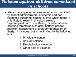 DEPARTMENT OF EDUCATION
Violence against children committed
in schools
 refers to a single act or a series of acts committed
by school administrators, academic and non-
academic personnel against a child which result in
or is likely to result in physical, sexual,
psychological harm or suffering, or other abuses
including threats of such acts, battery, assault,
coercion, harassment or arbitrary deprivation of
liberty. It includes, but is not limited to the following
acts:
1. Physical violence
2. Sexual violence
3. Psychological violence
4. Other acts of violence
10
 