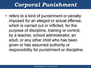 DEPARTMENT OF EDUCATION
Corporal Punishment
• refers to a kind of punishment or penalty
imposed for an alleged or actual offense,
which is carried out or inflicted, for the
purpose of discipline, training or control,
by a teacher, school administrator, an
adult, or any other child who has been
given or has assumed authority or
responsibility for punishment or discipline.
11
 