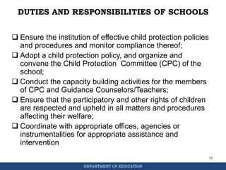 DEPARTMENT OF EDUCATION
DUTIES AND RESPONSIBILITIES OF SCHOOLS
 Ensure the institution of effective child protection policies
and procedures and monitor compliance thereof;
 Adopt a child protection policy, and organize and
convene the Child Protection Committee (CPC) of the
school;
 Conduct the capacity building activities for the members
of CPC and Guidance Counselors/Teachers;
 Ensure that the participatory and other rights of children
are respected and upheld in all matters and procedures
affecting their welfare;
 Coordinate with appropriate offices, agencies or
instrumentalities for appropriate assistance and
intervention
12
 