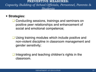 DEPARTMENT OF EDUCATION
PREVENTIVE MEASURES:
Capacity Building of School Officials, Personnel, Parents &
Students
 Strategies:
 Conducting sessions, trainings and seminars on
positive peer relationships and enhancement of
social and emotional competence;
 Using training modules which include positive and
non-violent discipline in classroom management and
gender sensitivity;
 Integrating and teaching children’s rights in the
classroom.
13
 