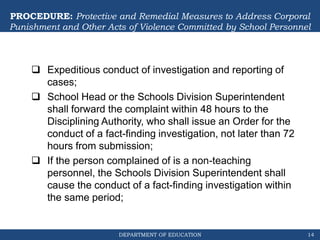 DEPARTMENT OF EDUCATION
PROCEDURE: Protective and Remedial Measures to Address Corporal
Punishment and Other Acts of Violence Committed by School Personnel
 Expeditious conduct of investigation and reporting of
cases;
 School Head or the Schools Division Superintendent
shall forward the complaint within 48 hours to the
Disciplining Authority, who shall issue an Order for the
conduct of a fact-finding investigation, not later than 72
hours from submission;
 If the person complained of is a non-teaching
personnel, the Schools Division Superintendent shall
cause the conduct of a fact-finding investigation within
the same period;
14
 