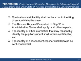 DEPARTMENT OF EDUCATION
PROCEDURE: Protective and Remedial Measures to Address Corporal
Punishment and Other Acts of Violence Committed by School Personnel
 Criminal and civil liability shall not be a bar to the filing
of an administrative case;
 The Revised Rules of Procedure of DepED in
Administrative Cases shall apply in all other aspects;
 The identity or other information that may reasonably
identify the pupil or student shall remain confidential;
and
 The identity of a respondent-teacher shall likewise be
kept confidential.
15
 