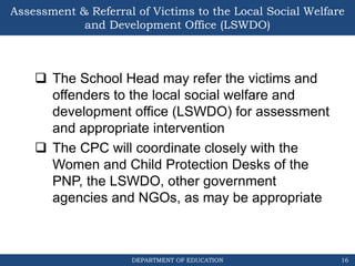 DEPARTMENT OF EDUCATION
Assessment & Referral of Victims to the Local Social Welfare
and Development Office (LSWDO)
 The School Head may refer the victims and
offenders to the local social welfare and
development office (LSWDO) for assessment
and appropriate intervention
 The CPC will coordinate closely with the
Women and Child Protection Desks of the
PNP, the LSWDO, other government
agencies and NGOs, as may be appropriate
16
 