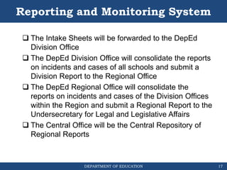 DEPARTMENT OF EDUCATION
Reporting and Monitoring System
 The Intake Sheets will be forwarded to the DepEd
Division Office
 The DepEd Division Office will consolidate the reports
on incidents and cases of all schools and submit a
Division Report to the Regional Office
 The DepEd Regional Office will consolidate the
reports on incidents and cases of the Division Offices
within the Region and submit a Regional Report to the
Undersecretary for Legal and Legislative Affairs
 The Central Office will be the Central Repository of
Regional Reports
17
 