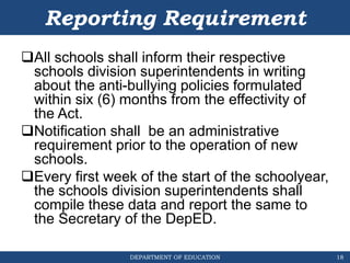 DEPARTMENT OF EDUCATION
Reporting Requirement
All schools shall inform their respective
schools division superintendents in writing
about the anti-bullying policies formulated
within six (6) months from the effectivity of
the Act.
Notification shall be an administrative
requirement prior to the operation of new
schools.
Every first week of the start of the schoolyear,
the schools division superintendents shall
compile these data and report the same to
the Secretary of the DepED.
18
 