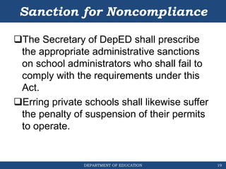 DEPARTMENT OF EDUCATION
Sanction for Noncompliance
The Secretary of DepED shall prescribe
the appropriate administrative sanctions
on school administrators who shall fail to
comply with the requirements under this
Act.
Erring private schools shall likewise suffer
the penalty of suspension of their permits
to operate.
19
 