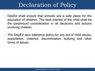 DEPARTMENT OF EDUCATION
Declaration of Policy
• DepEd shall ensure that schools are a safe place for the
education of children. The best interest of the child shall be
the paramount consideration in all decisions and actions
involving children.
• The DepEd zero tolerance policy for any act of child abuse,
exploitation, violence, discrimination, bullying and other
forms of abuse.
2
 
