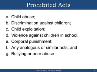 DEPARTMENT OF EDUCATION
Prohibited Acts
a. Child abuse;
b. Discrimination against children;
c. Child exploitation;
d. Violence against children in school;
e. Corporal punishment;
f. Any analogous or similar acts; and
g. Bullying or peer abuse
9
 