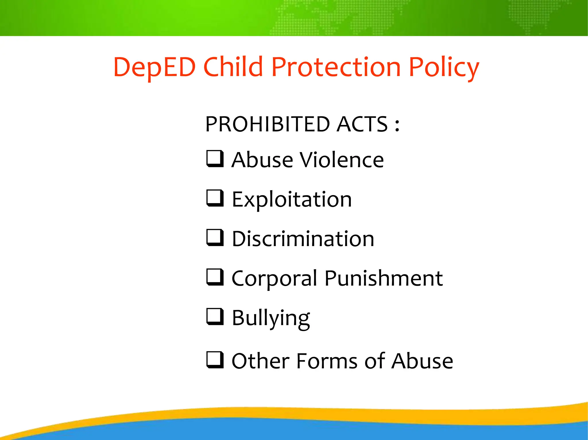 DepED Child Protection Policy
PROHIBITED ACTS :
 Abuse Violence
 Exploitation
 Discrimination
 Corporal Punishment
 Bullying
 Other Forms of Abuse
 
