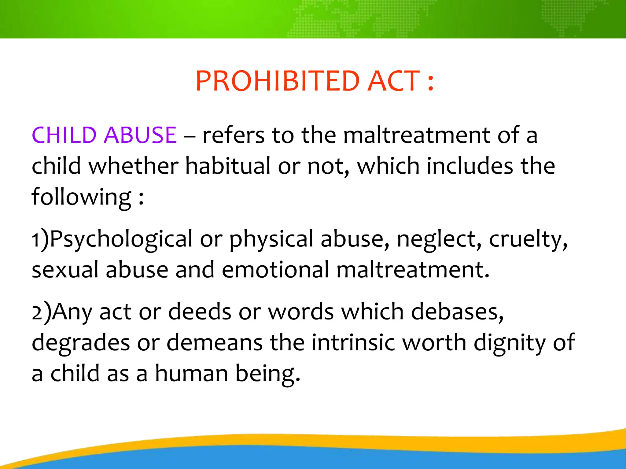 PROHIBITED ACT :
CHILD ABUSE – refers to the maltreatment of a
child whether habitual or not, which includes the
following :
1)Psychological or physical abuse, neglect, cruelty,
sexual abuse and emotional maltreatment.
2)Any act or deeds or words which debases,
degrades or demeans the intrinsic worth dignity of
a child as a human being.
 