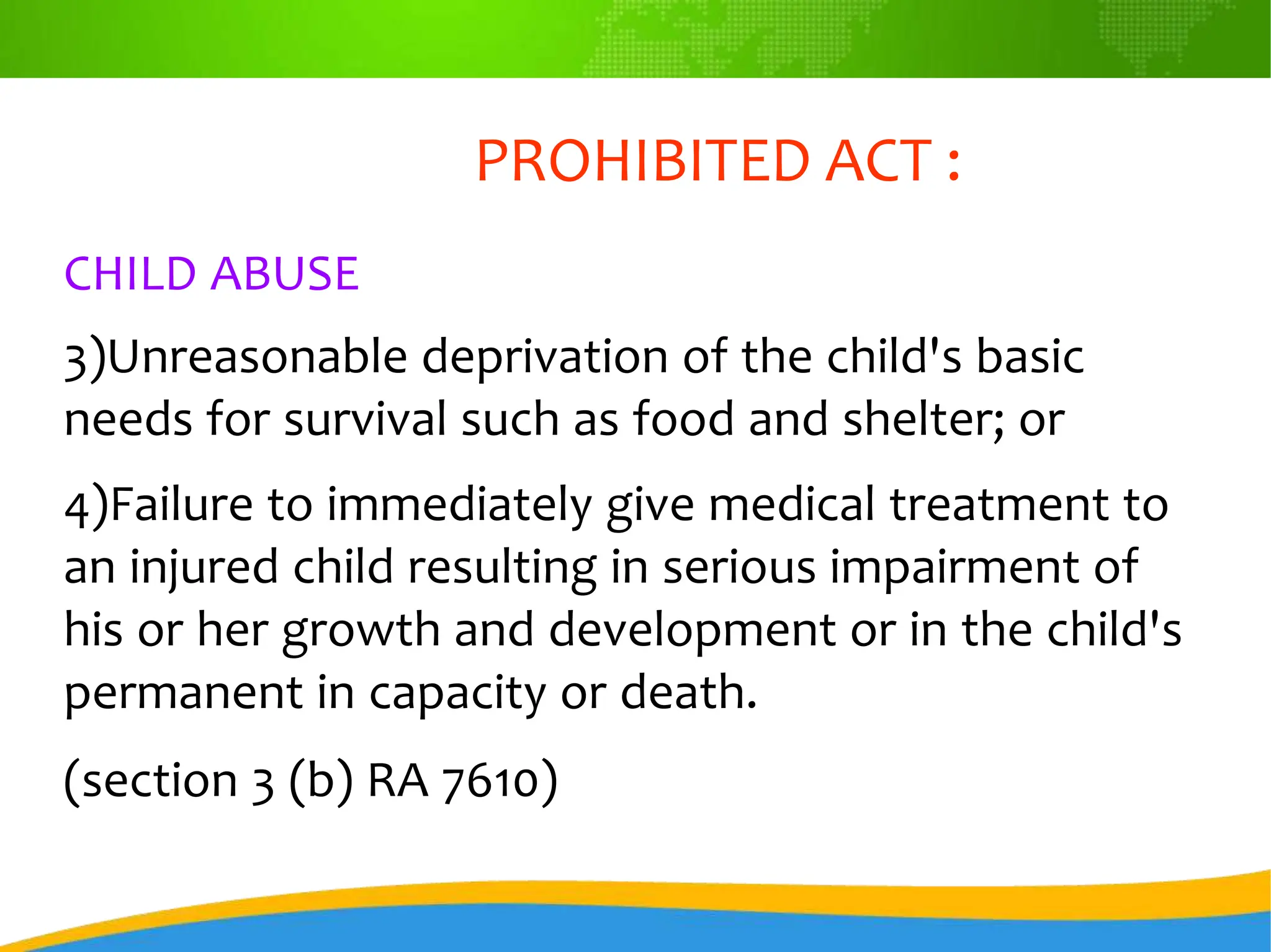 PROHIBITED ACT :
CHILD ABUSE
3)Unreasonable deprivation of the child's basic
needs for survival such as food and shelter; or
4)Failure to immediately give medical treatment to
an injured child resulting in serious impairment of
his or her growth and development or in the child's
permanent in capacity or death.
(section 3 (b) RA 7610)
 