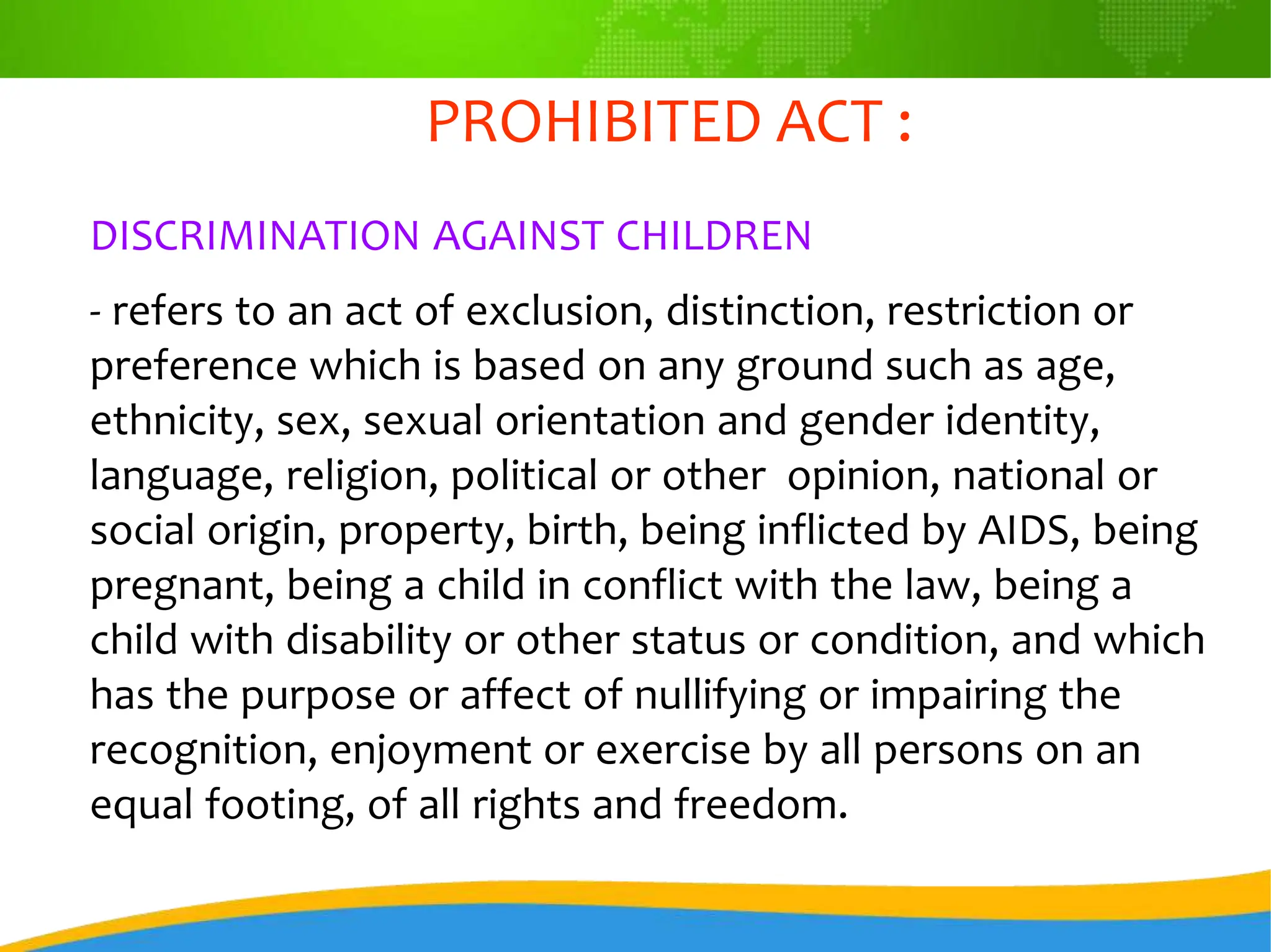 PROHIBITED ACT :
DISCRIMINATION AGAINST CHILDREN
- refers to an act of exclusion, distinction, restriction or
preference which is based on any ground such as age,
ethnicity, sex, sexual orientation and gender identity,
language, religion, political or other opinion, national or
social origin, property, birth, being inflicted by AIDS, being
pregnant, being a child in conflict with the law, being a
child with disability or other status or condition, and which
has the purpose or affect of nullifying or impairing the
recognition, enjoyment or exercise by all persons on an
equal footing, of all rights and freedom.
 
