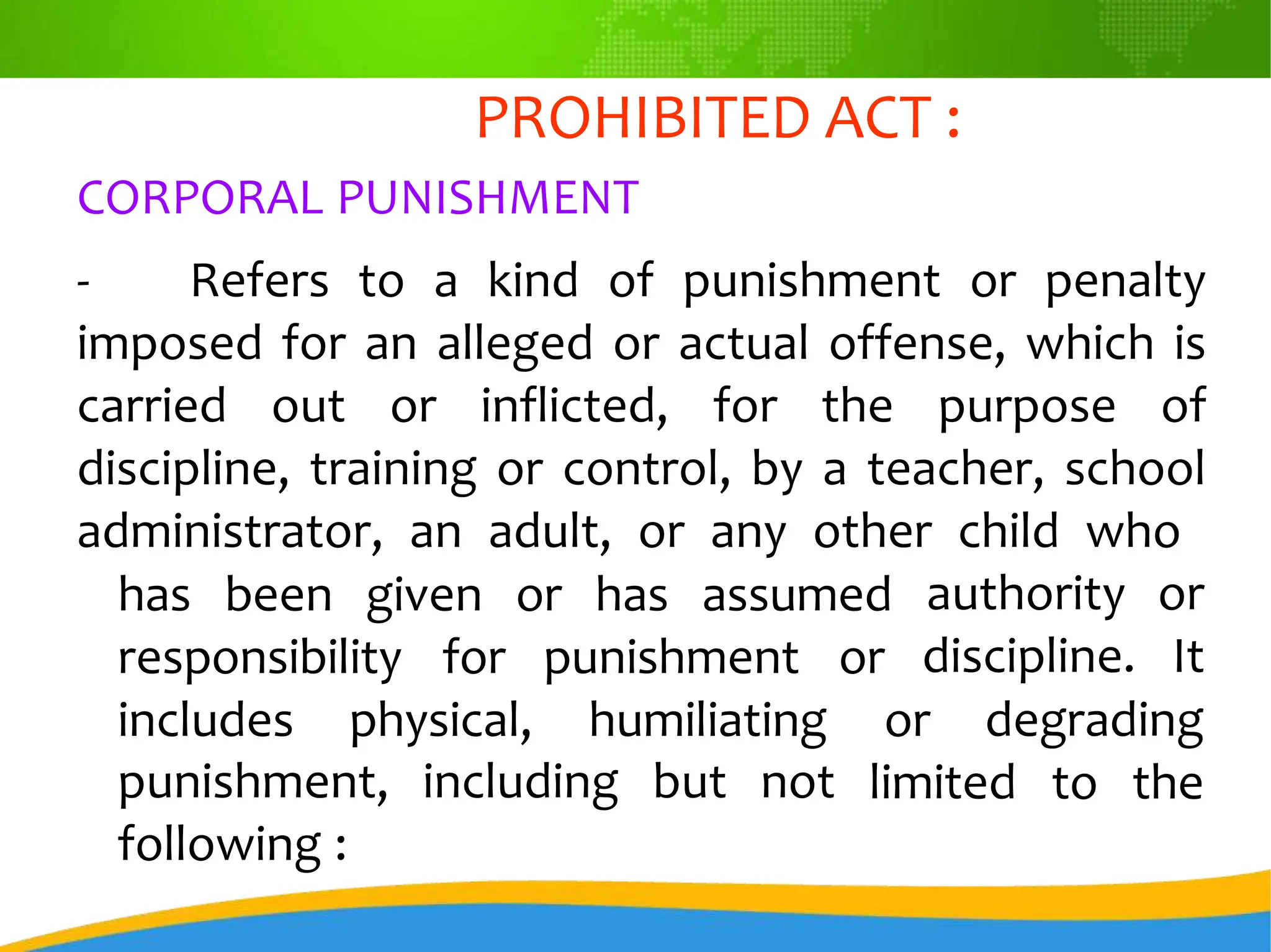 PROHIBITED ACT :
CORPORAL PUNISHMENT
- Refers to a kind of punishment or penalty
imposed for an alleged or actual offense, which is
carried out or inflicted, for the purpose of
discipline, training or control, by a teacher, school
administrator, an adult, or any other child who
has been given or has assumed authority or
discipline. It
responsibility for punishment or
includes physical, humiliating or degrading
punishment, including but not
following :
limited to the
 