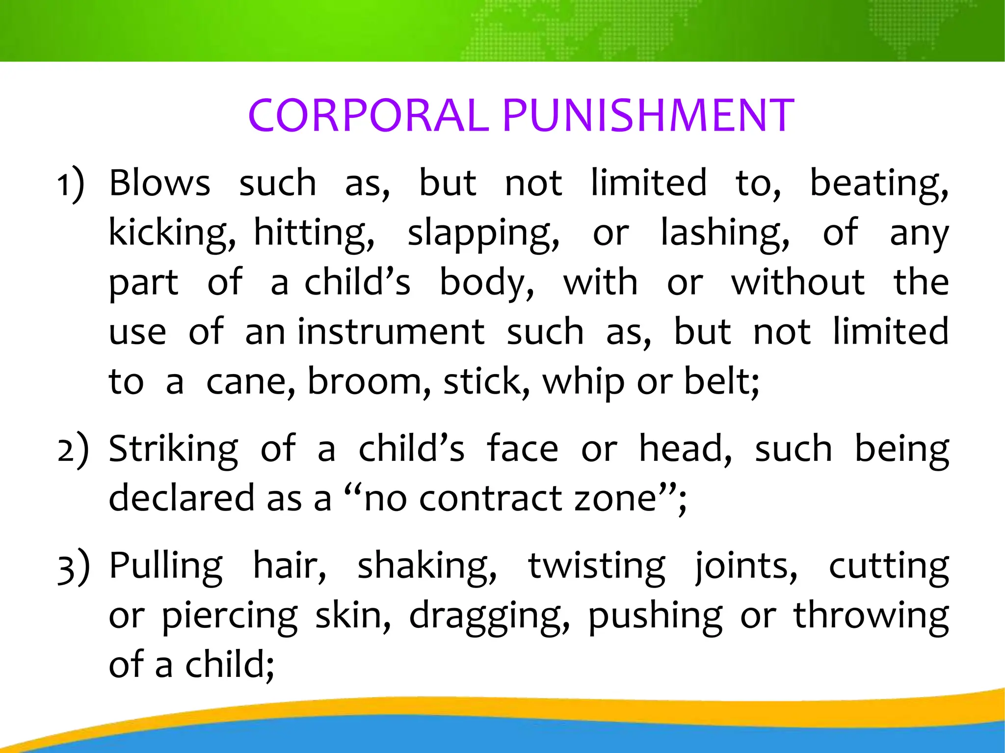 CORPORAL PUNISHMENT
1) Blows such as, but not limited to, beating,
kicking, hitting, slapping, or lashing, of any
part of a child’s body, with or without the
use of an instrument such as, but not limited
to a cane, broom, stick, whip or belt;
2) Striking of a child’s face or head, such being
declared as a “no contract zone”;
3) Pulling hair, shaking, twisting joints, cutting
or piercing skin, dragging, pushing or throwing
of a child;
 