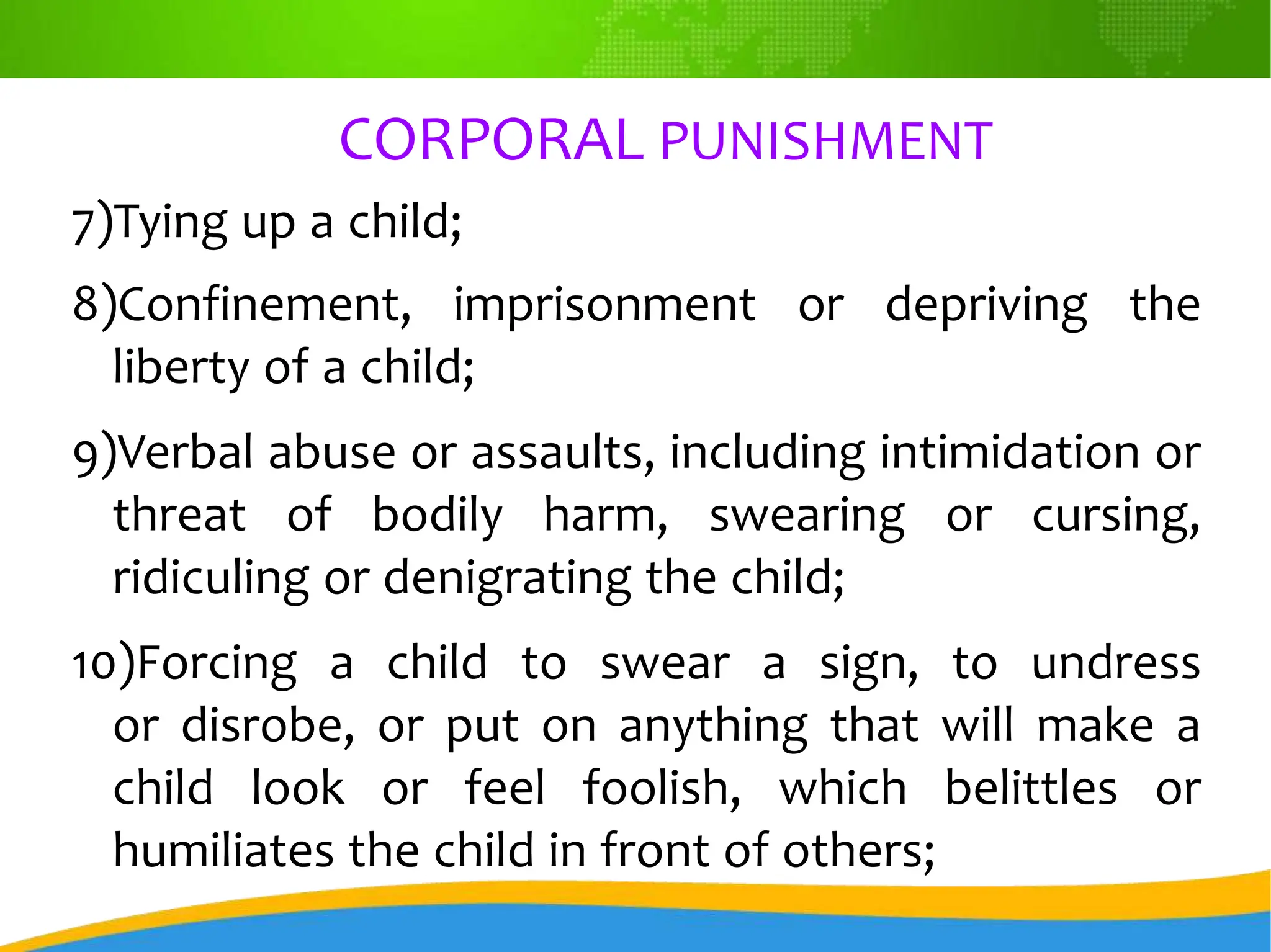 CORPORAL PUNISHMENT
7)Tying up a child;
8)Confinement, imprisonment or depriving the
liberty of a child;
9)Verbal abuse or assaults, including intimidation or
threat of bodily harm, swearing or cursing,
ridiculing or denigrating the child;
10)Forcing a child to swear a sign, to undress
or disrobe, or put on anything that will make a
child look or feel foolish, which belittles or
humiliates the child in front of others;
 