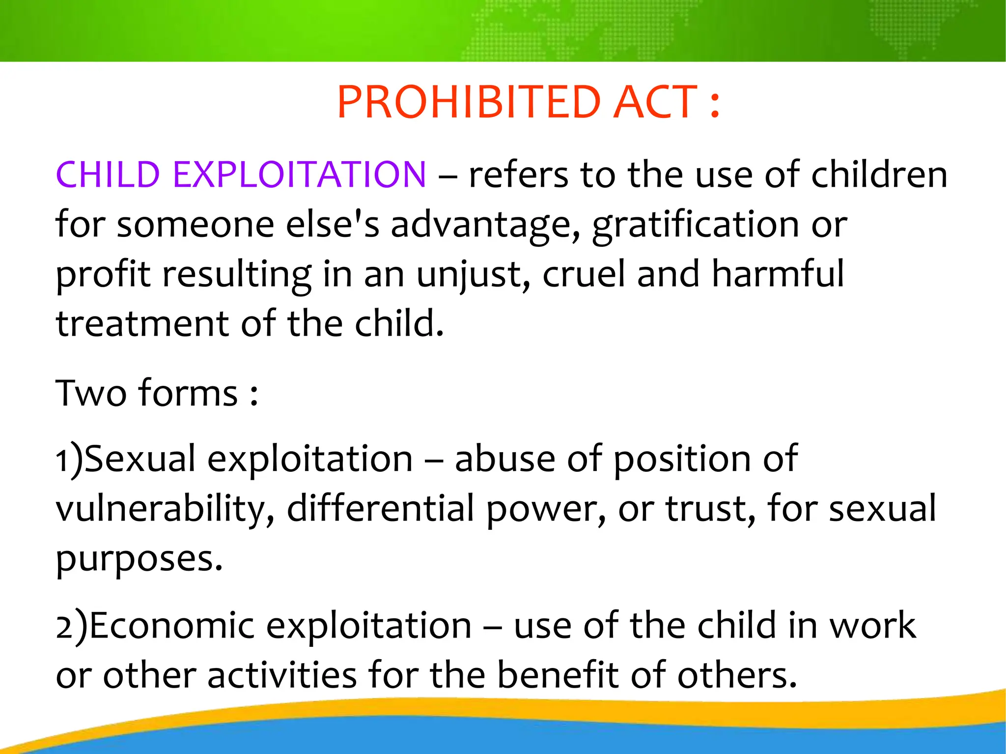 PROHIBITED ACT :
CHILD EXPLOITATION – refers to the use of children
for someone else's advantage, gratification or
profit resulting in an unjust, cruel and harmful
treatment of the child.
Two forms :
1)Sexual exploitation – abuse of position of
vulnerability, differential power, or trust, for sexual
purposes.
2)Economic exploitation – use of the child in work
or other activities for the benefit of others.
 