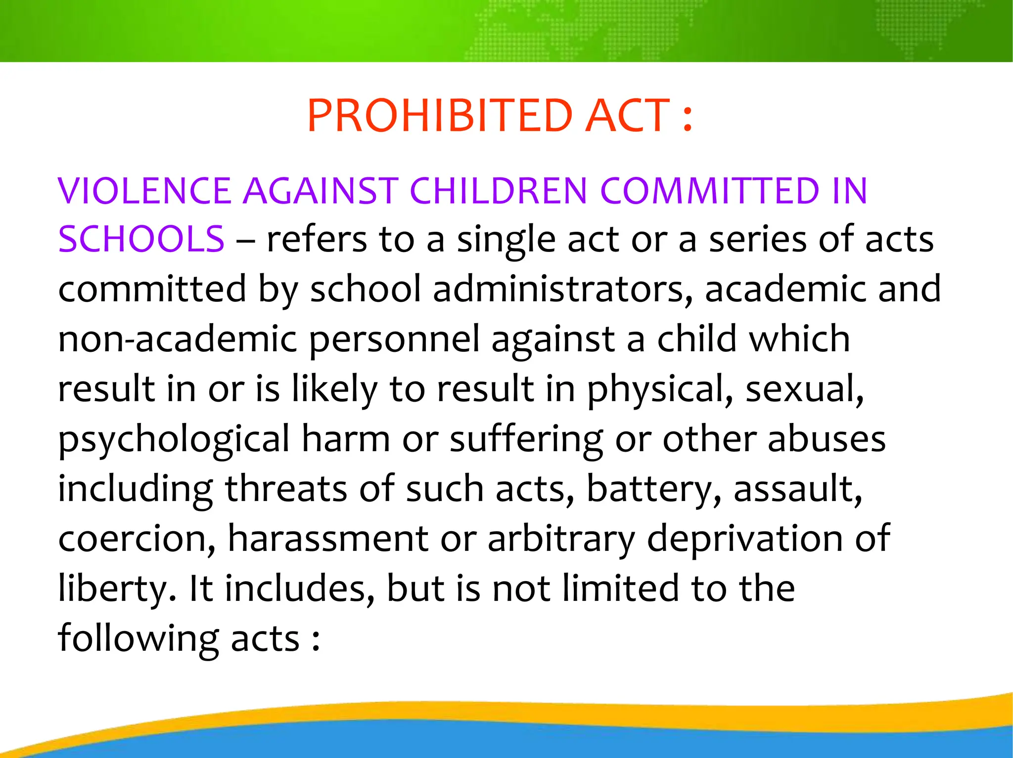 PROHIBITED ACT :
VIOLENCE AGAINST CHILDREN COMMITTED IN
SCHOOLS – refers to a single act or a series of acts
committed by school administrators, academic and
non-academic personnel against a child which
result in or is likely to result in physical, sexual,
psychological harm or suffering or other abuses
including threats of such acts, battery, assault,
coercion, harassment or arbitrary deprivation of
liberty. It includes, but is not limited to the
following acts :
 