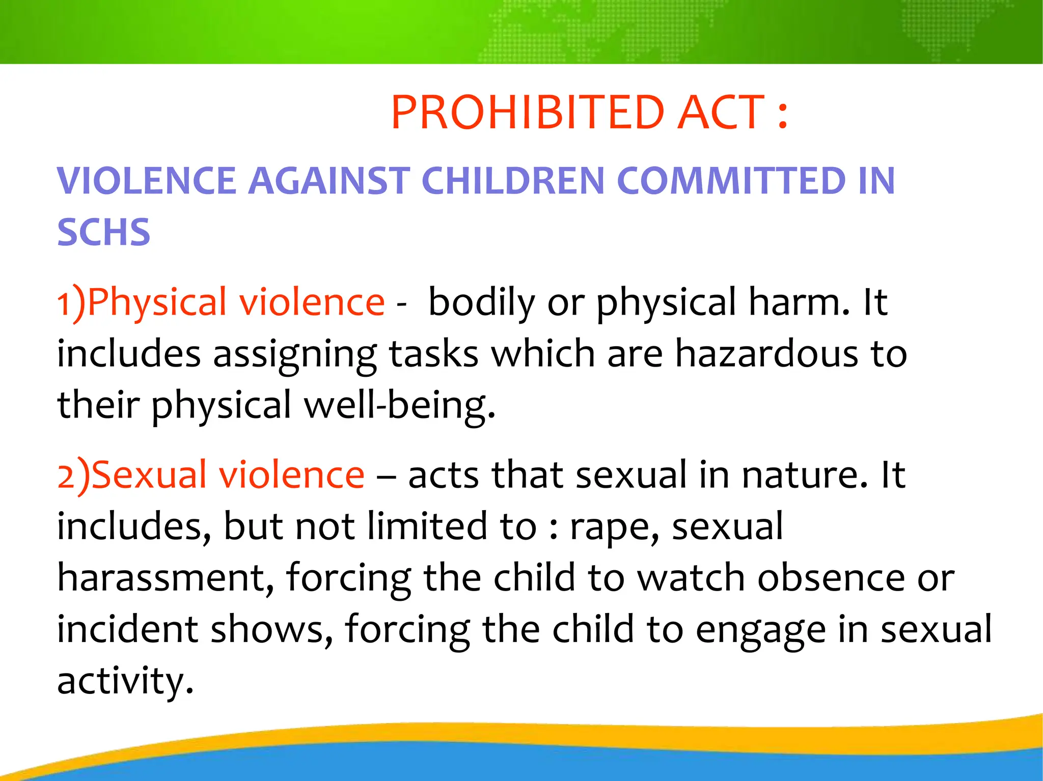 PROHIBITED ACT :
VIOLENCE AGAINST CHILDREN COMMITTED IN
SCHS
1)Physical violence - bodily or physical harm. It
includes assigning tasks which are hazardous to
their physical well-being.
2)Sexual violence – acts that sexual in nature. It
includes, but not limited to : rape, sexual
harassment, forcing the child to watch obsence or
incident shows, forcing the child to engage in sexual
activity.
 
