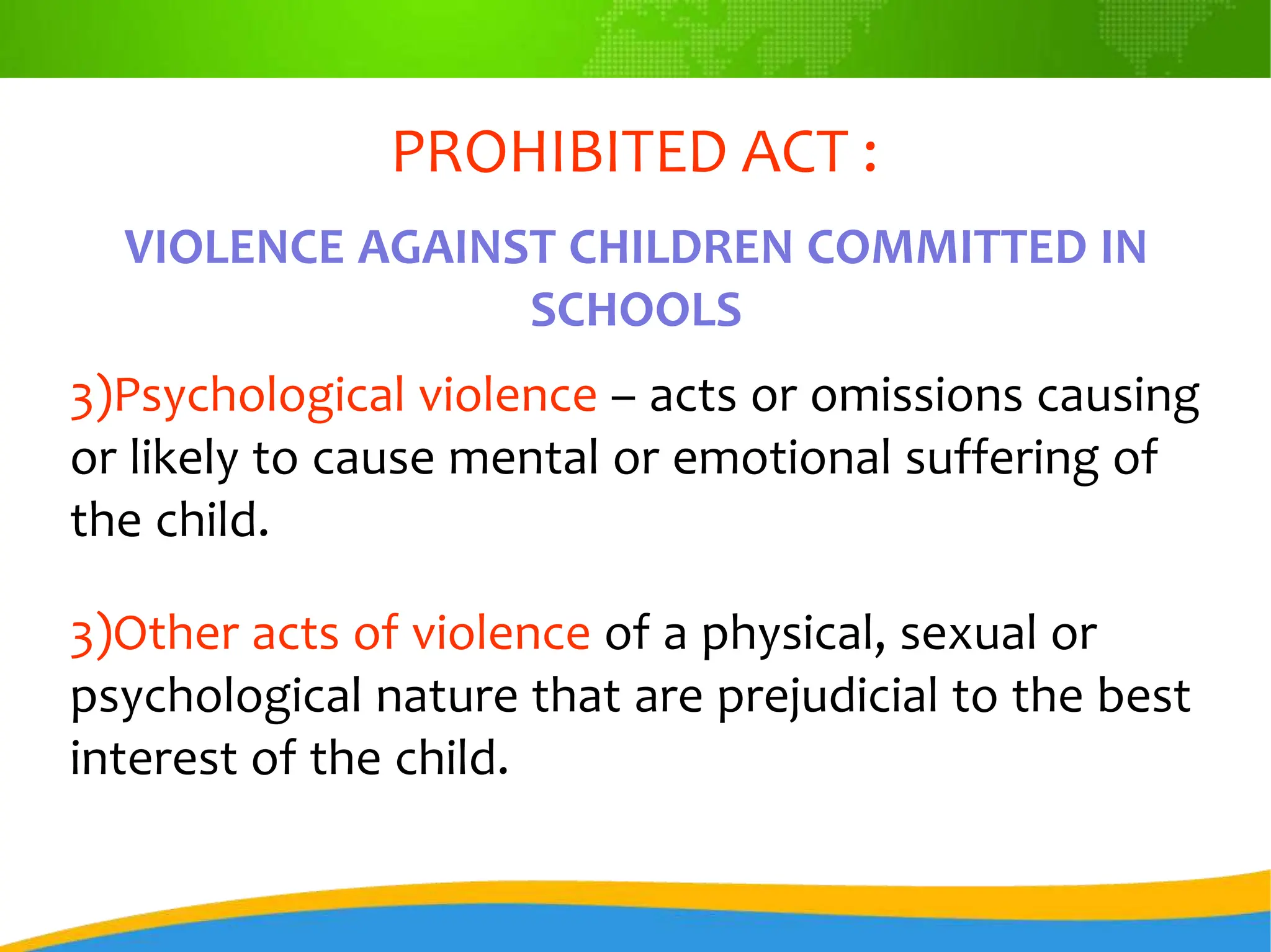 PROHIBITED ACT :
VIOLENCE AGAINST CHILDREN COMMITTED IN
SCHOOLS
3)Psychological violence – acts or omissions causing
or likely to cause mental or emotional suffering of
the child.
3)Other acts of violence of a physical, sexual or
psychological nature that are prejudicial to the best
interest of the child.
 