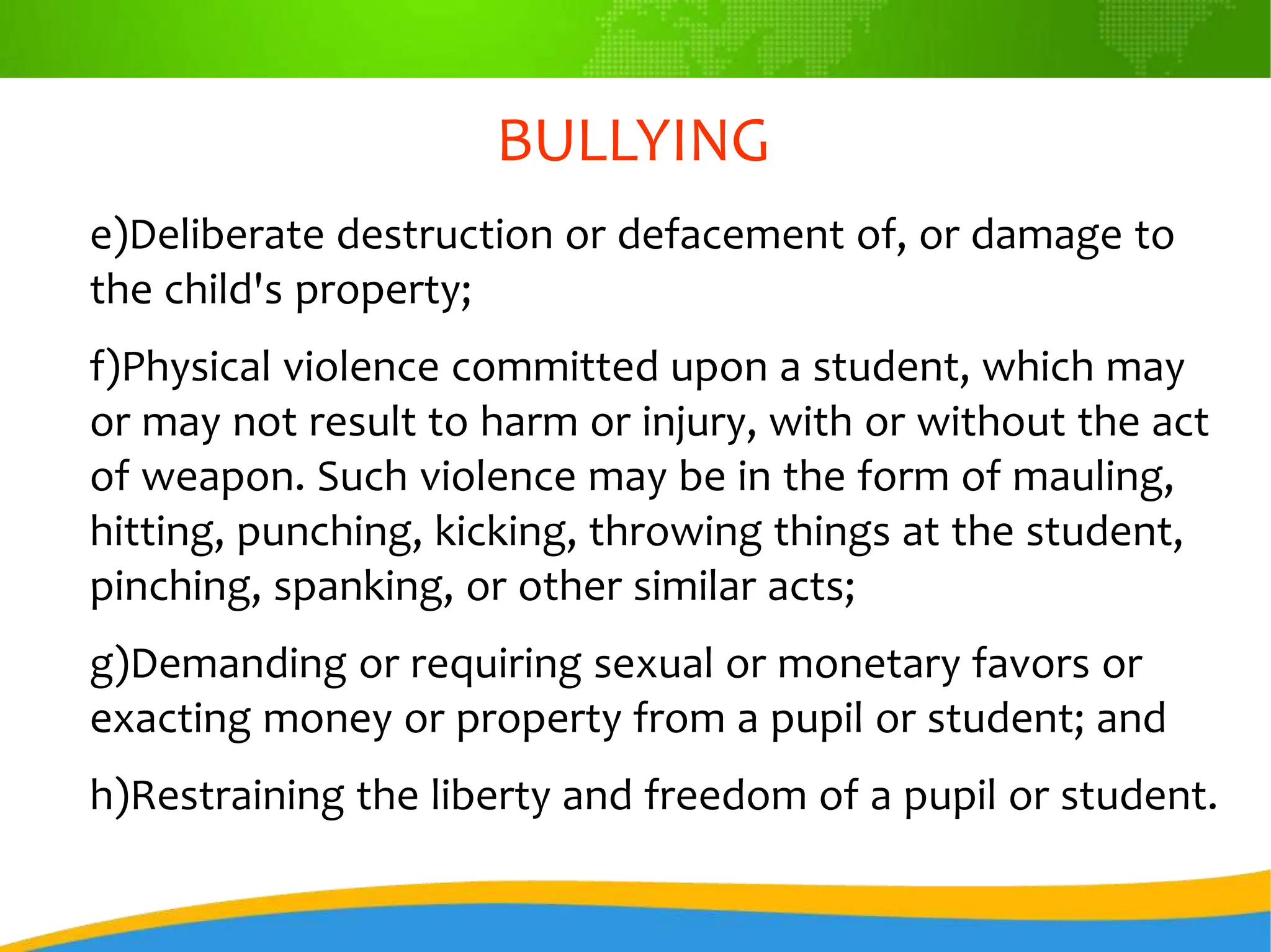 BULLYING
e)Deliberate destruction or defacement of, or damage to
the child's property;
f)Physical violence committed upon a student, which may
or may not result to harm or injury, with or without the act
of weapon. Such violence may be in the form of mauling,
hitting, punching, kicking, throwing things at the student,
pinching, spanking, or other similar acts;
g)Demanding or requiring sexual or monetary favors or
exacting money or property from a pupil or student; and
h)Restraining the liberty and freedom of a pupil or student.
 
