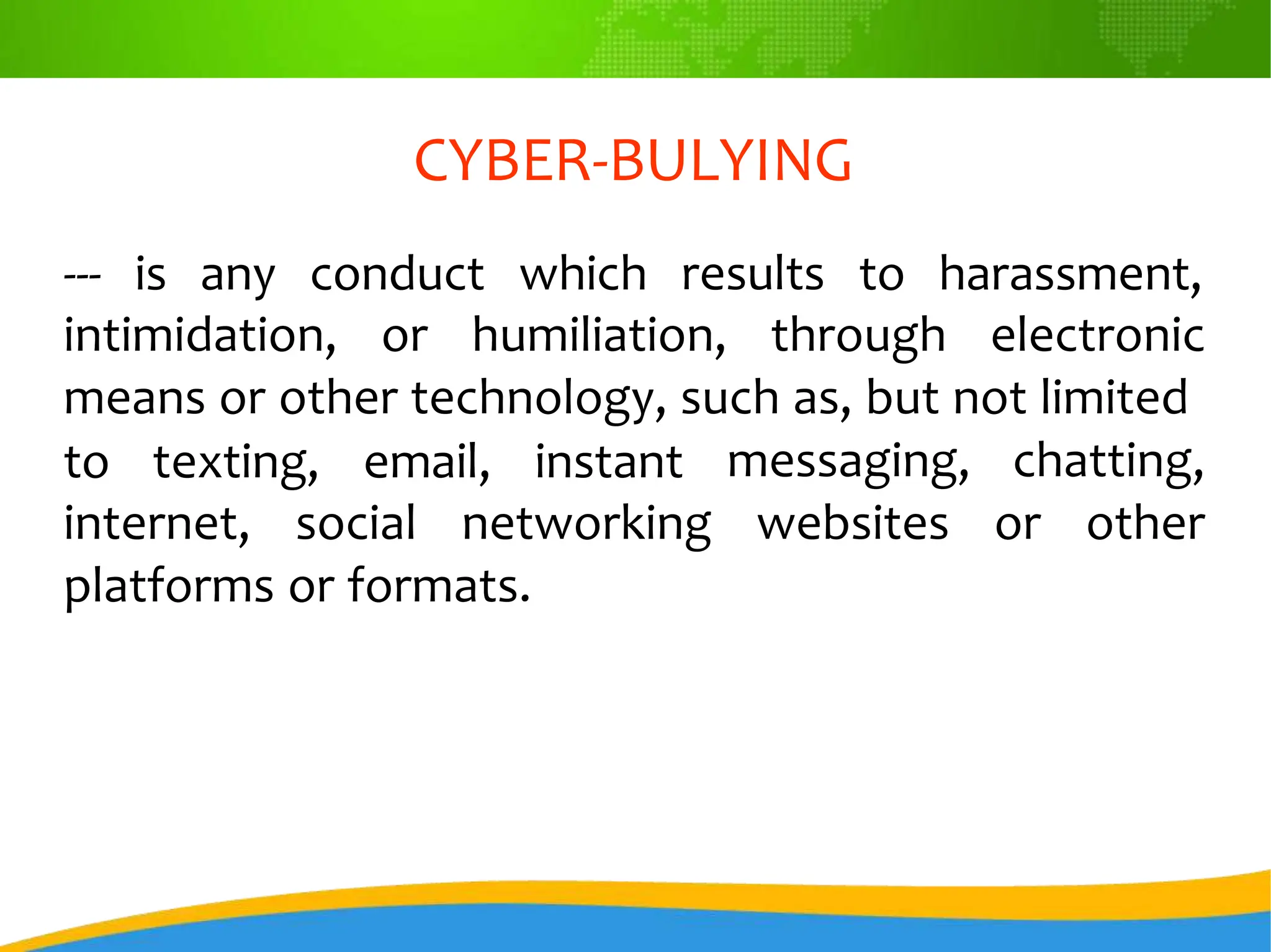 CYBER-BULYING
--- is any conduct which results to harassment,
intimidation, or humiliation, through electronic
means or other technology, such as, but not limited
to texting, email, instant messaging, chatting,
websites or other
internet, social networking
platforms or formats.
 
