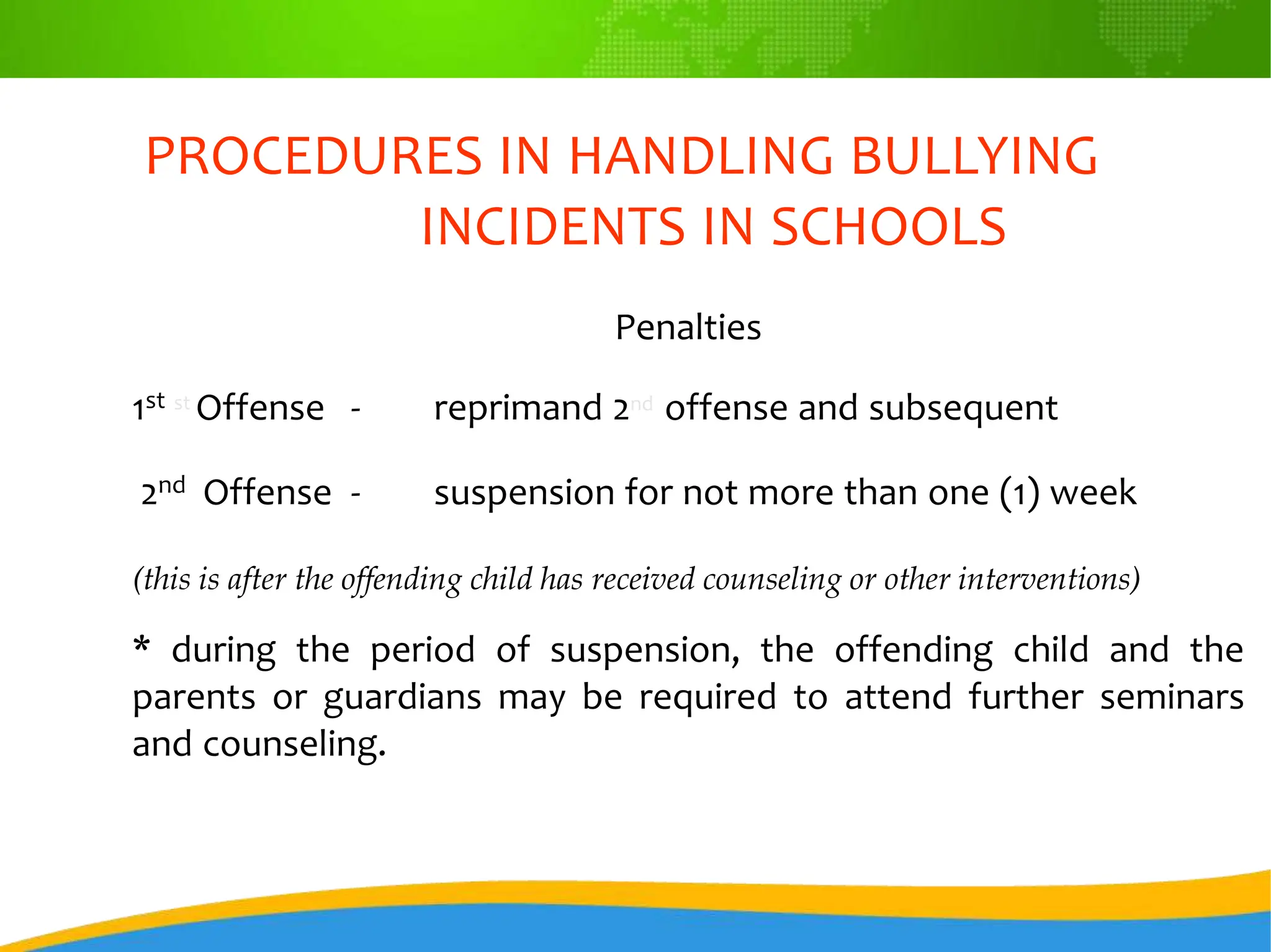 PROCEDURES IN HANDLING BULLYING
INCIDENTS IN SCHOOLS
Penalties
1st st Offense - reprimand 2nd offense and subsequent
2nd Offense - suspension for not more than one (1) week
(this is after the offending child has received counseling or other interventions)
* during the period of suspension, the offending child and the
parents or guardians may be required to attend further seminars
and counseling.
 