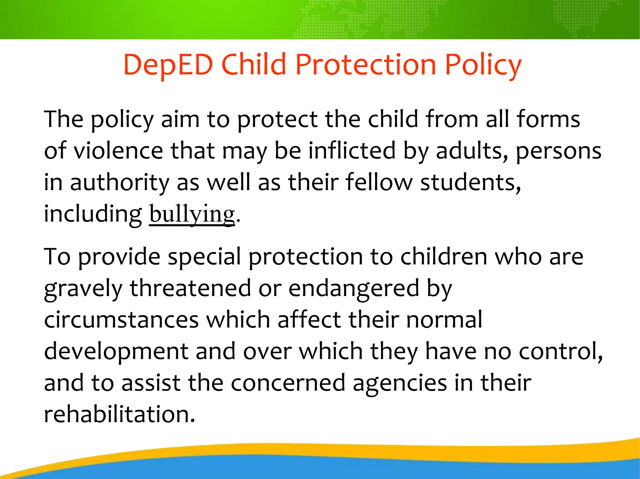 DepED Child Protection Policy
The policy aim to protect the child from all forms
of violence that may be inflicted by adults, persons
in authority as well as their fellow students,
including bullying.
To provide special protection to children who are
gravely threatened or endangered by
circumstances which affect their normal
development and over which they have no control,
and to assist the concerned agencies in their
rehabilitation.
 