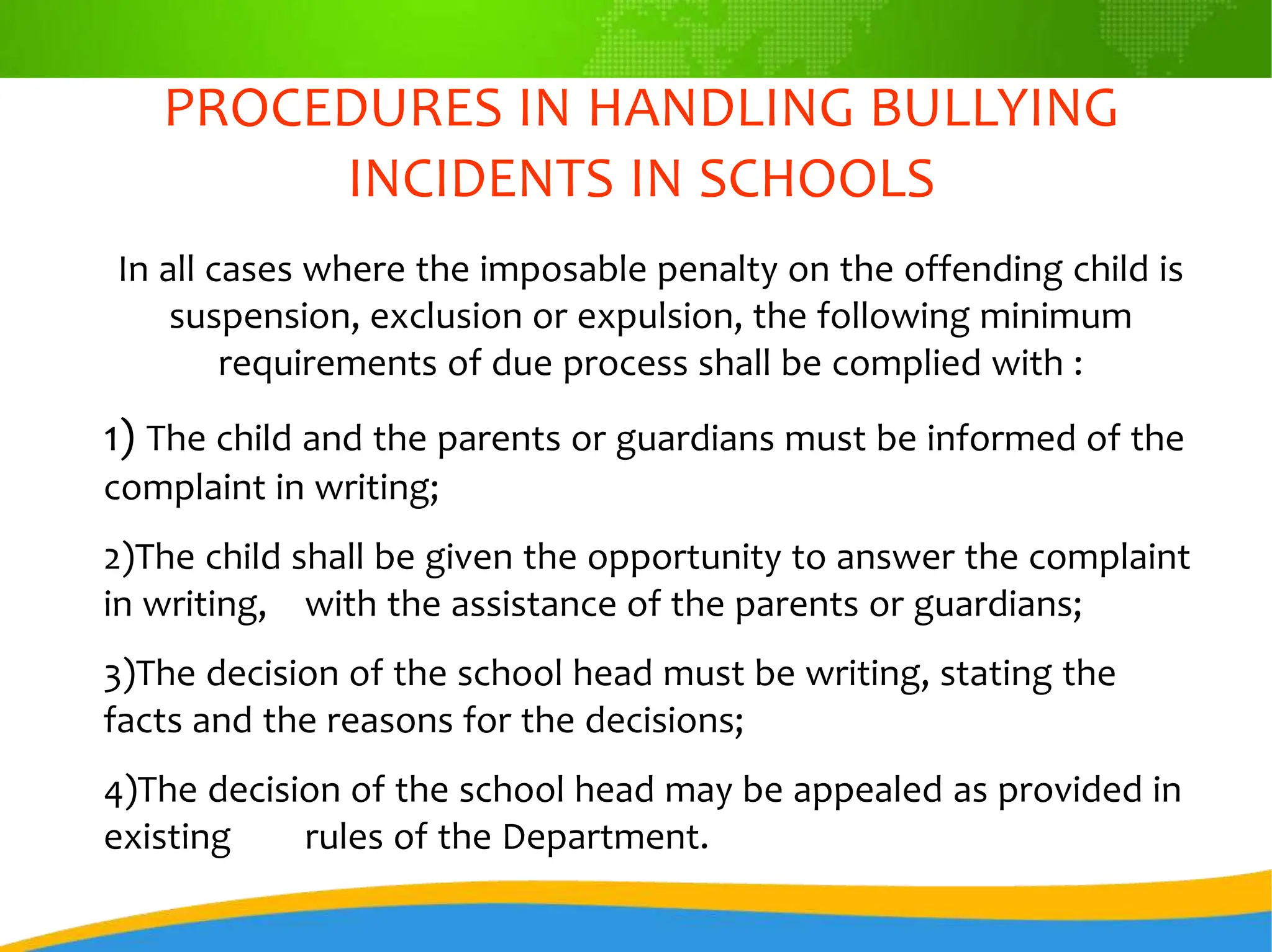 PROCEDURES IN HANDLING BULLYING
INCIDENTS IN SCHOOLS
In all cases where the imposable penalty on the offending child is
suspension, exclusion or expulsion, the following minimum
requirements of due process shall be complied with :
1) The child and the parents or guardians must be informed of the
complaint in writing;
2)The child shall be given the opportunity to answer the complaint
in writing, with the assistance of the parents or guardians;
3)The decision of the school head must be writing, stating the
facts and the reasons for the decisions;
4)The decision of the school head may be appealed as provided in
existing rules of the Department.
 