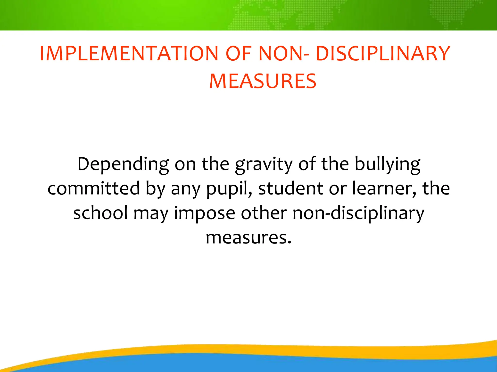 IMPLEMENTATION OF NON- DISCIPLINARY
MEASURES
Depending on the gravity of the bullying
committed by any pupil, student or learner, the
school may impose other non-disciplinary
measures.
 