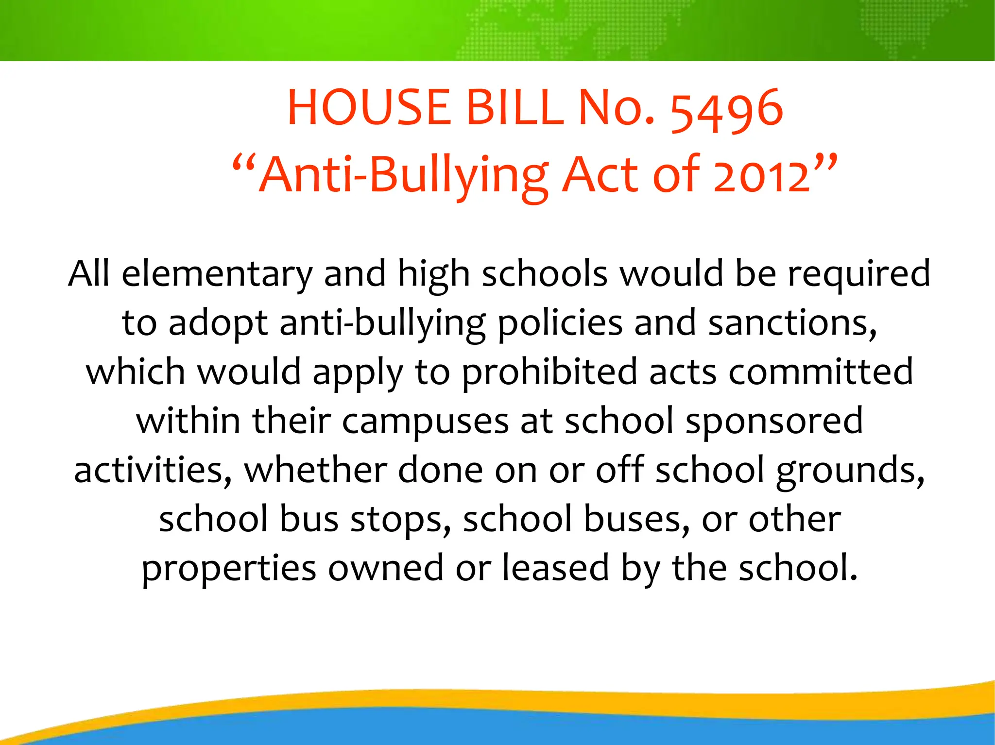 HOUSE BILL No. 5496
“Anti-Bullying Act of 2012”
All elementary and high schools would be required
to adopt anti-bullying policies and sanctions,
which would apply to prohibited acts committed
within their campuses at school sponsored
activities, whether done on or off school grounds,
school bus stops, school buses, or other
properties owned or leased by the school.
 