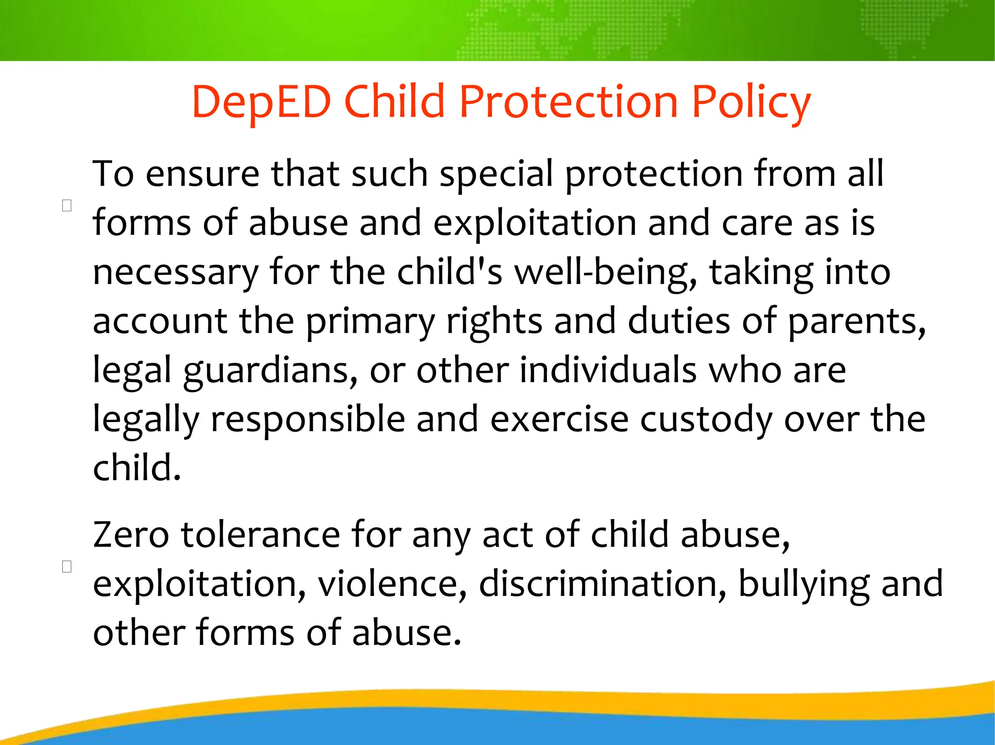 DepED Child Protection Policy
To ensure that such special protection from all
forms of abuse and exploitation and care as is
necessary for the child's well-being, taking into
account the primary rights and duties of parents,
legal guardians, or other individuals who are
legally responsible and exercise custody over the
child.
Zero tolerance for any act of child abuse,
exploitation, violence, discrimination, bullying and
other forms of abuse.
 